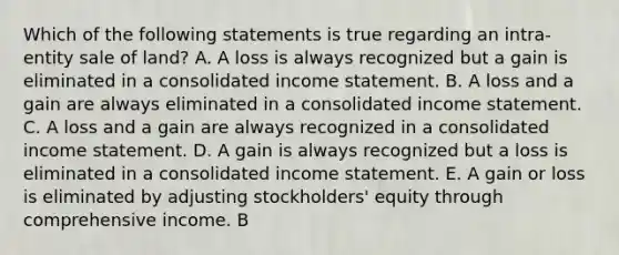 Which of the following statements is true regarding an intra-entity sale of land? A. A loss is always recognized but a gain is eliminated in a consolidated income statement. B. A loss and a gain are always eliminated in a consolidated income statement. C. A loss and a gain are always recognized in a consolidated income statement. D. A gain is always recognized but a loss is eliminated in a consolidated income statement. E. A gain or loss is eliminated by adjusting stockholders' equity through comprehensive income. B