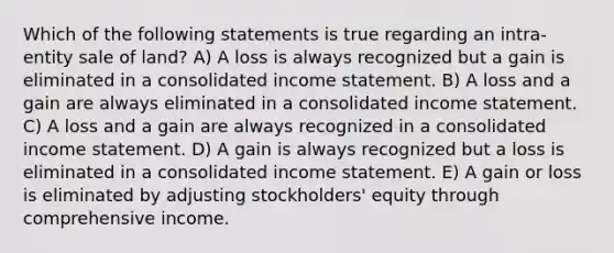 Which of the following statements is true regarding an intra-entity sale of land? A) A loss is always recognized but a gain is eliminated in a consolidated income statement. B) A loss and a gain are always eliminated in a consolidated income statement. C) A loss and a gain are always recognized in a consolidated income statement. D) A gain is always recognized but a loss is eliminated in a consolidated income statement. E) A gain or loss is eliminated by adjusting stockholders' equity through comprehensive income.