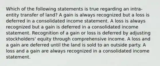 Which of the following statements is true regarding an intra-entity transfer of land? A gain is always recognized but a loss is deferred in a consolidated income statement. A loss is always recognized but a gain is deferred in a consolidated income statement. Recognition of a gain or loss is deferred by adjusting stockholders' equity through comprehensive income. A loss and a gain are deferred until the land is sold to an outside party. A loss and a gain are always recognized in a consolidated income statement.