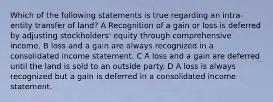 Which of the following statements is true regarding an intra-entity transfer of land? A Recognition of a gain or loss is deferred by adjusting stockholders' equity through comprehensive income. B loss and a gain are always recognized in a consolidated income statement. C A loss and a gain are deferred until the land is sold to an outside party. D A loss is always recognized but a gain is deferred in a consolidated income statement.