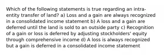 Which of the following statements is true regarding an intra-entity transfer of land? a) Loss and a gain are always recognized in a consolidated income statement b) A loss and a gain are deferred until the land is sold to an outside party c) Recognition of a gain or loss is deferred by adjusting stockholders' equity through comprehensive income d) A loss is always recognized but a gain is deferred in a consolidated income statement