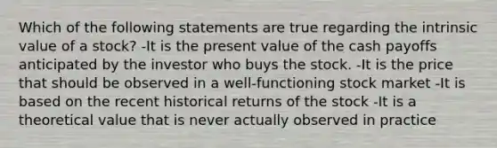 Which of the following statements are true regarding the intrinsic value of a stock? -It is the present value of the cash payoffs anticipated by the investor who buys the stock. -It is the price that should be observed in a well-functioning stock market -It is based on the recent historical returns of the stock -It is a theoretical value that is never actually observed in practice