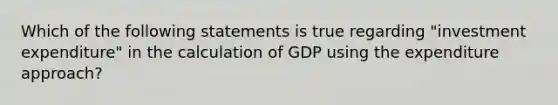 Which of the following statements is true regarding "investment expenditure" in the calculation of GDP using the expenditure approach?