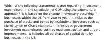 Which of the following statements is true regarding "investment expenditure" in the calculation of GDP using the expenditure approach? -It is based on the change in inventory occurring in businesses within the US from year to year. -It includes the purchase of stocks and bonds by institutional investors such as Merrill Lynch or Chase Manhattan. -It includes government investment expenditures, such as road construction and airport improvements. -It includes all purchases of capital done by businesses in the US.