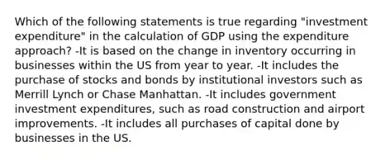 Which of the following statements is true regarding "investment expenditure" in the calculation of GDP using the expenditure approach? -It is based on the change in inventory occurring in businesses within the US from year to year. -It includes the purchase of stocks and bonds by institutional investors such as Merrill Lynch or Chase Manhattan. -It includes government investment expenditures, such as road construction and airport improvements. -It includes all purchases of capital done by businesses in the US.