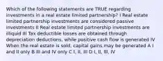 Which of the following statements are TRUE regarding investments in a real estate limited partnership? I Real estate limited partnership investments are considered passive investments II Real estate limited partnership investments are illiquid III Tax deductible losses are obtained through depreciation deductions, while positive cash flow is generated IV When the real estate is sold, capital gains may be generated A I and II only B III and IV only C I, II, III D I, II, III, IV