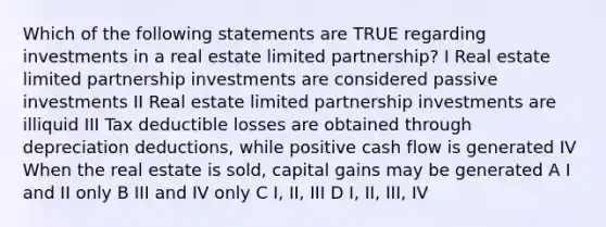 Which of the following statements are TRUE regarding investments in a real estate limited partnership? I Real estate limited partnership investments are considered passive investments II Real estate limited partnership investments are illiquid III Tax deductible losses are obtained through depreciation deductions, while positive cash flow is generated IV When the real estate is sold, capital gains may be generated A I and II only B III and IV only C I, II, III D I, II, III, IV