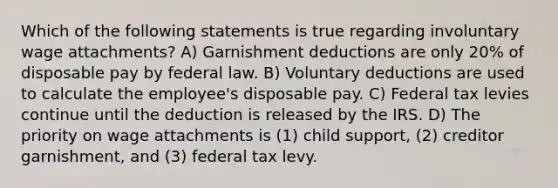 Which of the following statements is true regarding involuntary wage attachments? A) Garnishment deductions are only 20% of disposable pay by federal law. B) Voluntary deductions are used to calculate the employee's disposable pay. C) Federal tax levies continue until the deduction is released by the IRS. D) The priority on wage attachments is (1) child support, (2) creditor garnishment, and (3) federal tax levy.