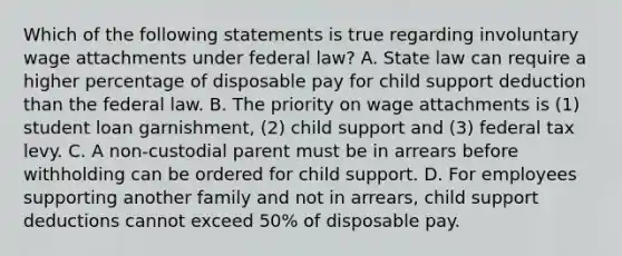 Which of the following statements is true regarding involuntary wage attachments under federal law? A. State law can require a higher percentage of disposable pay for child support deduction than the federal law. B. The priority on wage attachments is (1) student loan garnishment, (2) child support and (3) federal tax levy. C. A non-custodial parent must be in arrears before withholding can be ordered for child support. D. For employees supporting another family and not in arrears, child support deductions cannot exceed 50% of disposable pay.