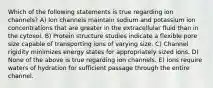 Which of the following statements is true regarding ion channels? A) Ion channels maintain sodium and potassium ion concentrations that are greater in the extracellular fluid than in the cytosol. B) Protein structure studies indicate a flexible pore size capable of transporting ions of varying size. C) Channel rigidity minimizes energy states for appropriately sized ions. D) None of the above is true regarding ion channels. E) Ions require waters of hydration for sufficient passage through the entire channel.