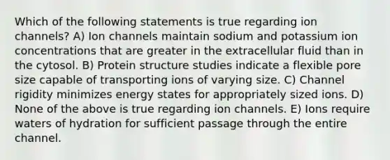 Which of the following statements is true regarding ion channels? A) Ion channels maintain sodium and potassium ion concentrations that are greater in the extracellular fluid than in the cytosol. B) Protein structure studies indicate a flexible pore size capable of transporting ions of varying size. C) Channel rigidity minimizes energy states for appropriately sized ions. D) None of the above is true regarding ion channels. E) Ions require waters of hydration for sufficient passage through the entire channel.