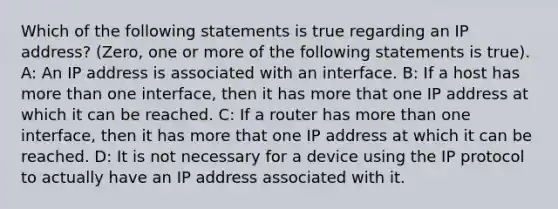 Which of the following statements is true regarding an IP address? (Zero, one or more of the following statements is true). A: An IP address is associated with an interface. B: If a host has more than one interface, then it has more that one IP address at which it can be reached. C: If a router has more than one interface, then it has more that one IP address at which it can be reached. D: It is not necessary for a device using the IP protocol to actually have an IP address associated with it.