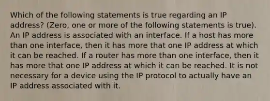 Which of the following statements is true regarding an IP address? (Zero, one or more of the following statements is true). An IP address is associated with an interface. If a host has <a href='https://www.questionai.com/knowledge/keWHlEPx42-more-than' class='anchor-knowledge'>more than</a> one interface, then it has more that one IP address at which it can be reached. If a router has more than one interface, then it has more that one IP address at which it can be reached. It is not necessary for a device using the IP protocol to actually have an IP address associated with it.