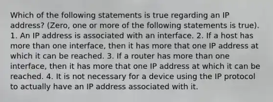 Which of the following statements is true regarding an IP address? (Zero, one or more of the following statements is true). 1. An IP address is associated with an interface. 2. If a host has more than one interface, then it has more that one IP address at which it can be reached. 3. If a router has more than one interface, then it has more that one IP address at which it can be reached. 4. It is not necessary for a device using the IP protocol to actually have an IP address associated with it.