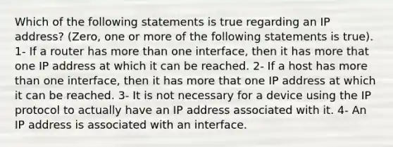 Which of the following statements is true regarding an IP address? (Zero, one or more of the following statements is true). 1- If a router has more than one interface, then it has more that one IP address at which it can be reached. 2- If a host has more than one interface, then it has more that one IP address at which it can be reached. 3- It is not necessary for a device using the IP protocol to actually have an IP address associated with it. 4- An IP address is associated with an interface.