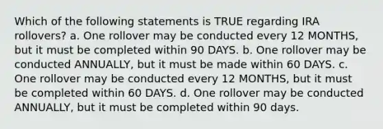 Which of the following statements is TRUE regarding IRA rollovers? a. One rollover may be conducted every 12 MONTHS, but it must be completed within 90 DAYS. b. One rollover may be conducted ANNUALLY, but it must be made within 60 DAYS. c. One rollover may be conducted every 12 MONTHS, but it must be completed within 60 DAYS. d. One rollover may be conducted ANNUALLY, but it must be completed within 90 days.