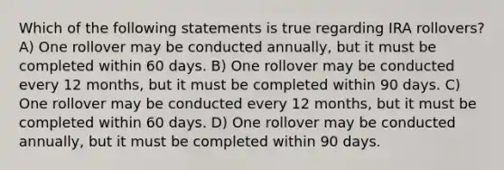 Which of the following statements is true regarding IRA rollovers? A) One rollover may be conducted annually, but it must be completed within 60 days. B) One rollover may be conducted every 12 months, but it must be completed within 90 days. C) One rollover may be conducted every 12 months, but it must be completed within 60 days. D) One rollover may be conducted annually, but it must be completed within 90 days.