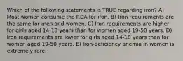 Which of the following statements is TRUE regarding iron? A) Most women consume the RDA for iron. B) Iron requirements are the same for men and women. C) Iron requirements are higher for girls aged 14-18 years than for women aged 19-50 years. D) Iron requirements are lower for girls aged 14-18 years than for women aged 19-50 years. E) Iron-deficiency anemia in women is extremely rare.