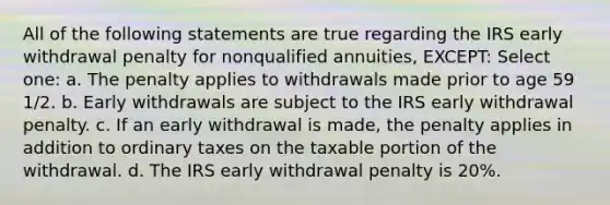 All of the following statements are true regarding the IRS early withdrawal penalty for nonqualified annuities, EXCEPT: Select one: a. The penalty applies to withdrawals made prior to age 59 1/2. b. Early withdrawals are subject to the IRS early withdrawal penalty. c. If an early withdrawal is made, the penalty applies in addition to ordinary taxes on the taxable portion of the withdrawal. d. The IRS early withdrawal penalty is 20%.