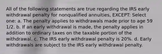 All of the following statements are true regarding the IRS early withdrawal penalty for nonqualified annuities, EXCEPT: Select one: a. The penalty applies to withdrawals made prior to age 59 1/2. b. If an early withdrawal is made, the penalty applies in addition to ordinary taxes on the taxable portion of the withdrawal. c. The IRS early withdrawal penalty is 20%. d. Early withdrawals are subject to the IRS early withdrawal penalty.