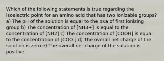 Which of the following statements is true regarding the isoelectric point for an amino acid that has two ionizable groups? a) The pH of the solution is equal to the pKa of first ionizing group b) The concentration of [NH3+] is equal to the concentration of [NH2] c) The concentration of [COOH] is equal to the concentration of [COO-] d) The overall net charge of the solution is zero e) The overall net charge of the solution is positive