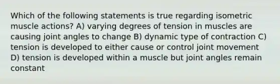 Which of the following statements is true regarding isometric muscle actions? A) varying degrees of tension in muscles are causing joint angles to change B) dynamic type of contraction C) tension is developed to either cause or control joint movement D) tension is developed within a muscle but joint angles remain constant