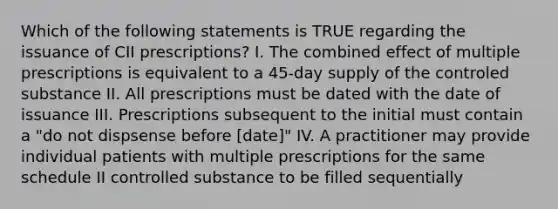 Which of the following statements is TRUE regarding the issuance of CII prescriptions? I. The combined effect of multiple prescriptions is equivalent to a 45-day supply of the controled substance II. All prescriptions must be dated with the date of issuance III. Prescriptions subsequent to the initial must contain a "do not dispsense before [date]" IV. A practitioner may provide individual patients with multiple prescriptions for the same schedule II controlled substance to be filled sequentially