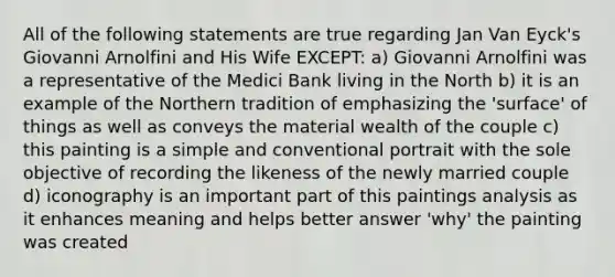 All of the following statements are true regarding Jan Van Eyck's Giovanni Arnolfini and His Wife EXCEPT: a) Giovanni Arnolfini was a representative of the Medici Bank living in the North b) it is an example of the Northern tradition of emphasizing the 'surface' of things as well as conveys the material wealth of the couple c) this painting is a simple and conventional portrait with the sole objective of recording the likeness of the newly married couple d) iconography is an important part of this paintings analysis as it enhances meaning and helps better answer 'why' the painting was created