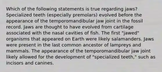 Which of the following statements is true regarding jaws? Specialized teeth (especially premolars) evolved before the appearance of the temporomandibular jaw joint in the fossil record. Jaws are thought to have evolved from cartilage associated with the nasal cavities of fish. The first "jawed" organisms that appeared on Earth were likely salamanders. Jaws were present in the last common ancestor of lampreys and mammals. The appearance of the temporomandibular jaw joint likely allowed for the development of "specialized teeth," such as incisors and canines.