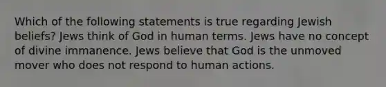 Which of the following statements is true regarding Jewish beliefs? Jews think of God in human terms. Jews have no concept of divine immanence. Jews believe that God is the unmoved mover who does not respond to human actions.