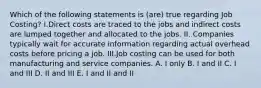 Which of the following statements is (are) true regarding Job Costing? I.Direct costs are traced to the jobs and indirect costs are lumped together and allocated to the jobs. II. Companies typically wait for accurate information regarding actual overhead costs before pricing a job. III.Job costing can be used for both manufacturing and service companies. A. I only B. I and II C. I and III D. II and III E. I and II and II