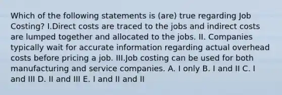 Which of the following statements is (are) true regarding Job Costing? I.Direct costs are traced to the jobs and indirect costs are lumped together and allocated to the jobs. II. Companies typically wait for accurate information regarding actual overhead costs before pricing a job. III.Job costing can be used for both manufacturing and service companies. A. I only B. I and II C. I and III D. II and III E. I and II and II