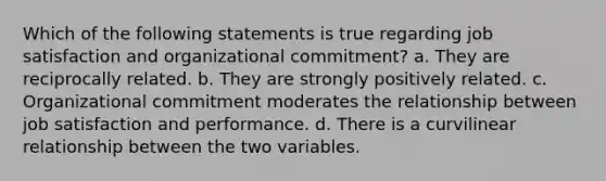 Which of the following statements is true regarding job satisfaction and organizational commitment? a. They are reciprocally related. b. They are strongly positively related. c. Organizational commitment moderates the relationship between job satisfaction and performance. d. There is a curvilinear relationship between the two variables.