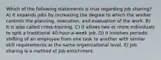 Which of the following statements is true regarding job sharing? A) It expands jobs by increasing the degree to which the worker controls the planning, execution, and evaluation of the work. B) It is also called cross-training. C) It allows two or more individuals to split a traditional 40-hour-a-week job. D) It involves periodic shifting of an employee from one task to another with similar skill requirements at the same organizational level. E) Job sharing is a method of job enrichment.