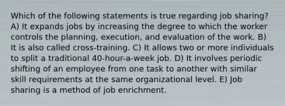 Which of the following statements is true regarding job sharing? A) It expands jobs by increasing the degree to which the worker controls the planning, execution, and evaluation of the work. B) It is also called cross-training. C) It allows two or more individuals to split a traditional 40-hour-a-week job. D) It involves periodic shifting of an employee from one task to another with similar skill requirements at the same organizational level. E) Job sharing is a method of job enrichment.