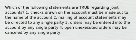 Which of the following statements are TRUE regarding joint accounts? 1. checks drawn on the account must be made out to the name of the account 2. mailing of account statements may be directed to any single party 3. orders may be entered into the account by any single party 4. open unexecuted orders may be canceled by any single party