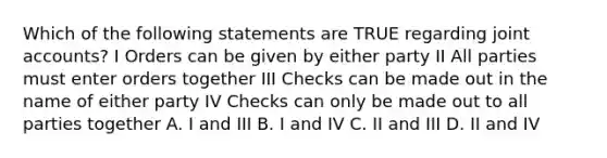 Which of the following statements are TRUE regarding joint accounts? I Orders can be given by either party II All parties must enter orders together III Checks can be made out in the name of either party IV Checks can only be made out to all parties together A. I and III B. I and IV C. II and III D. II and IV