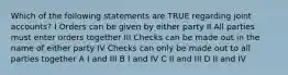 Which of the following statements are TRUE regarding joint accounts? I Orders can be given by either party II All parties must enter orders together III Checks can be made out in the name of either party IV Checks can only be made out to all parties together A I and III B I and IV C II and III D II and IV