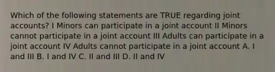 Which of the following statements are TRUE regarding joint accounts? I Minors can participate in a joint account II Minors cannot participate in a joint account III Adults can participate in a joint account IV Adults cannot participate in a joint account A. I and III B. I and IV C. II and III D. II and IV