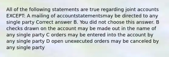 All of the following statements are true regarding joint accounts EXCEPT: A mailing of accountstatementsmay be directed to any single party Correct answer B. You did not choose this answer. B checks drawn on the account may be made out in the name of any single party C orders may be entered into the account by any single party D open unexecuted orders may be canceled by any single party