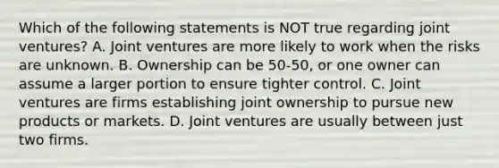 Which of the following statements is NOT true regarding joint​ ventures? A. Joint ventures are more likely to work when the risks are unknown. B. Ownership can be​ 50-50, or one owner can assume a larger portion to ensure tighter control. C. Joint ventures are firms establishing joint ownership to pursue new products or markets. D. Joint ventures are usually between just two firms.