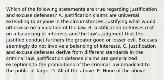 Which of the following statements are true regarding justification and excuse defenses? A. Justification claims are universal, extending to anyone in the circumstances, justifying what would otherwise be a violation of the law. B. Justification defenses rest on a balancing of interests and the law's judgment that the justified conduct furthers the greater good or lesser evil. Excuses seemingly do not involve a balancing of interests. C. Justification and excuse defenses derive from different standards in the criminal law. Justification defense claims are generalized exceptions to the prohibitions of the criminal law broadcast to the public at large. D. All of the above. E. None of the above.