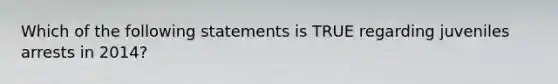 Which of the following statements is TRUE regarding juveniles arrests in 2014?