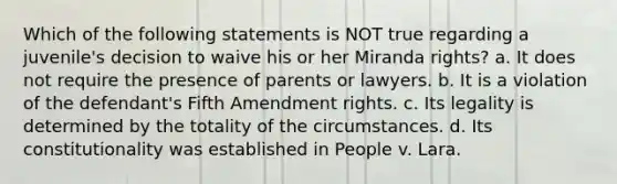 Which of the following statements is NOT true regarding a juvenile's decision to waive his or her Miranda rights? a. It does not require the presence of parents or lawyers. b. It is a violation of the defendant's Fifth Amendment rights. c. Its legality is determined by the totality of the circumstances. d. Its constitutionality was established in People v. Lara.