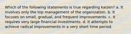 Which of the following statements is true regarding kaizen? a. It involves only the top management of the organization. b. It focuses on small, gradual, and frequent improvements. c. It requires very large financial investments. d. It attempts to achieve radical improvements in a very short time period.