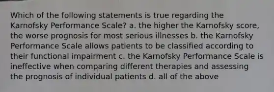 Which of the following statements is true regarding the Karnofsky Performance Scale? a. the higher the Karnofsky score, the worse prognosis for most serious illnesses b. the Karnofsky Performance Scale allows patients to be classified according to their functional impairment c. the Karnofsky Performance Scale is ineffective when comparing different therapies and assessing the prognosis of individual patients d. all of the above