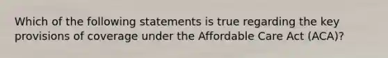 Which of the following statements is true regarding the key provisions of coverage under the Affordable Care Act (ACA)?