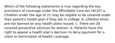 Which of the following statements is true regarding the key provisions of coverage under the Affordable Care Act (ACA)? a. Children under the age of 21 may be eligible to be covered under their parent's health plan if they are in college. b. Lifetime limits are not banned on any health plans issued. c. There are 30 covered preventive services for women. d. Patients have the right to appeal a health plan's decision to deny payment for a claim or termination of health coverage.