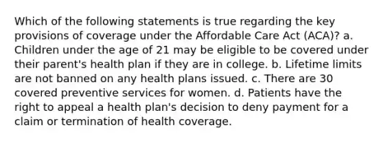 Which of the following statements is true regarding the key provisions of coverage under the Affordable Care Act (ACA)? a. Children under the age of 21 may be eligible to be covered under their parent's health plan if they are in college. b. Lifetime limits are not banned on any health plans issued. c. There are 30 covered preventive services for women. d. Patients have the right to appeal a health plan's decision to deny payment for a claim or termination of health coverage.