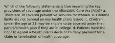 Which of the following statements is true regarding the key provisions of coverage under the Affordable Care Act (ACA)? a. There are 30 covered preventive services for women. b. Lifetime limits are not banned on any health plans issued. c. Children under the age of 21 may be eligible to be covered under their parent's health plan if they are in college. d. Patients have the right to appeal a health plan's decision to deny payment for a claim or termination of health coverage.